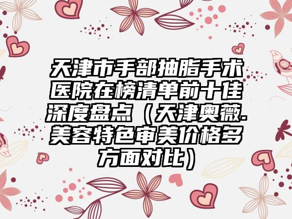 天津市手部抽脂手术医院在榜清单前十佳深度盘点（天津奥薇.美容特色审美价格多方面对比）