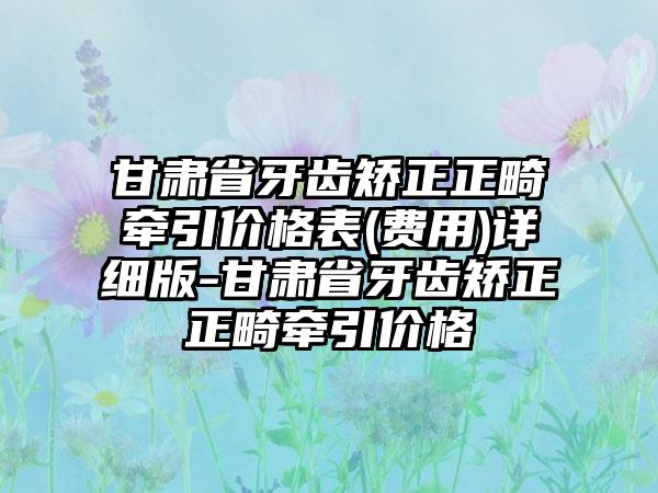 甘肃省牙齿矫正正畸牵引价格表(费用)详细版-甘肃省牙齿矫正正畸牵引价格