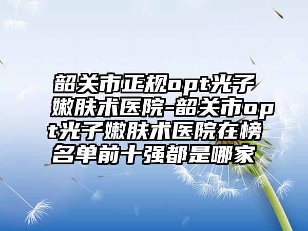 韶关市正规opt光子嫩肤术医院-韶关市opt光子嫩肤术医院在榜名单前十强都是哪家