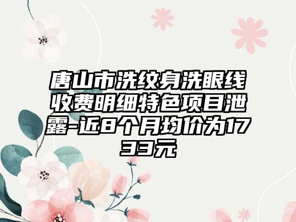 唐山市洗纹身洗眼线收费明细特色项目泄露-近8个月均价为1733元