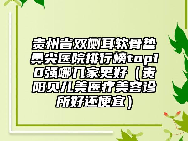 贵州省双侧耳软骨垫鼻尖医院排行榜top10强哪几家更好（贵阳贝儿美医疗美容诊所好还便宜）