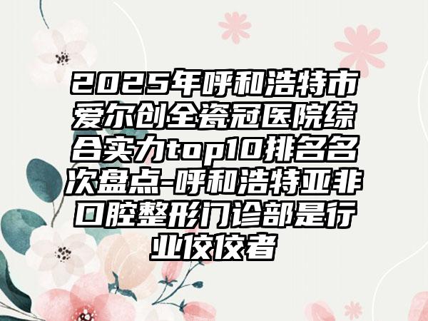 2025年呼和浩特市爱尔创全瓷冠医院综合实力top10排名名次盘点-呼和浩特亚非口腔整形门诊部是行业佼佼者