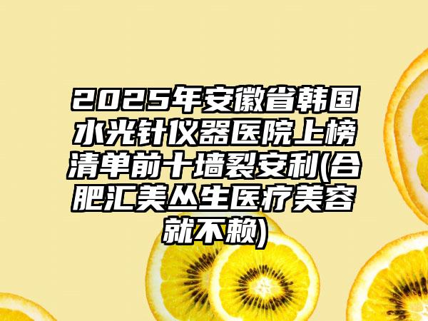 2025年安徽省韩国水光针仪器医院上榜清单前十墙裂安利(合肥汇美丛生医疗美容就不赖)