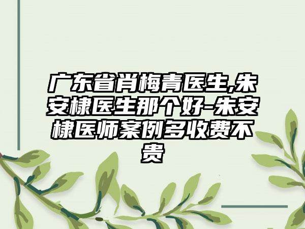 广东省肖梅青医生,朱安棣医生那个好-朱安棣医师案例多收费不贵