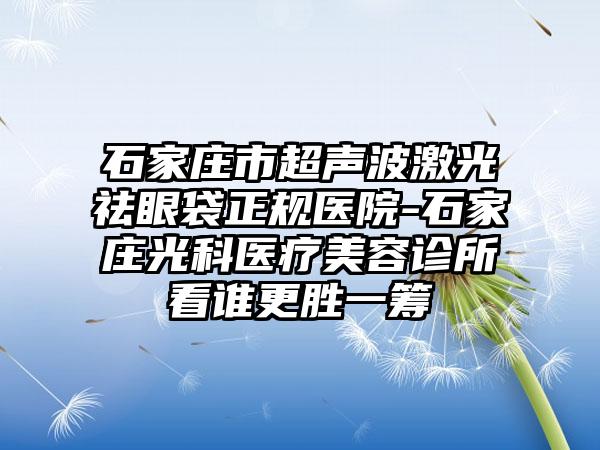 石家庄市超声波激光祛眼袋正规医院-石家庄光科医疗美容诊所看谁更胜一筹