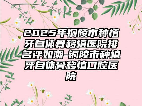 2025年铜陵市种植牙自体骨移植医院排名评如潮-铜陵市种植牙自体骨移植口腔医院