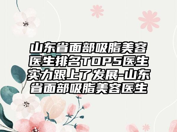 山东省面部吸脂美容医生排名TOP5医生实力跟上了发展-山东省面部吸脂美容医生