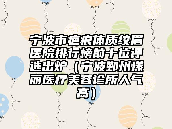 宁波市疤痕体质纹眉医院排行榜前十位评选出炉（宁波鄞州漾丽医疗美容诊所人气高）