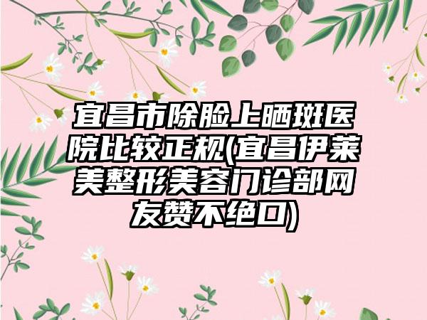 宜昌市除脸上晒斑医院比较正规(宜昌伊莱美整形美容门诊部网友赞不绝口)