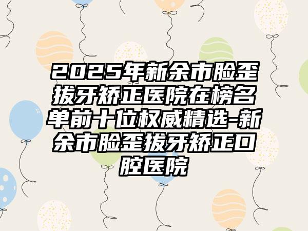 2025年新余市脸歪拔牙矫正医院在榜名单前十位权威精选-新余市脸歪拔牙矫正口腔医院