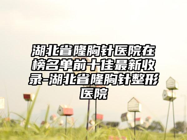 湖北省隆胸针医院在榜名单前十佳最新收录-湖北省隆胸针整形医院