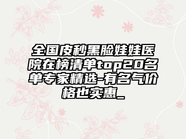 全国皮秒黑脸娃娃医院在榜清单top20名单专家精选-有名气价格也实惠_