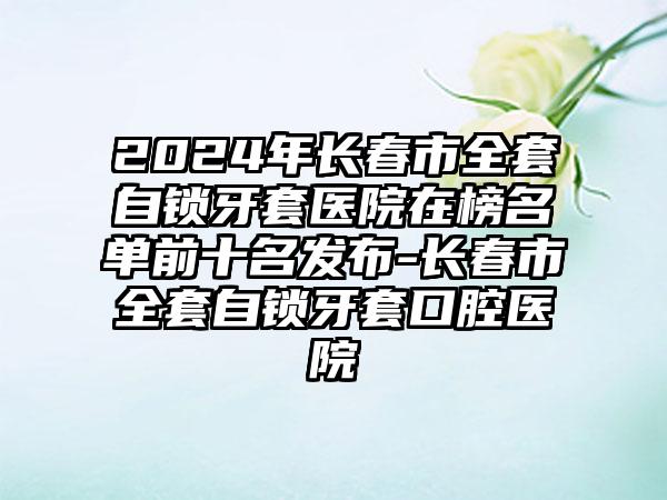 2024年长春市全套自锁牙套医院在榜名单前十名发布-长春市全套自锁牙套口腔医院