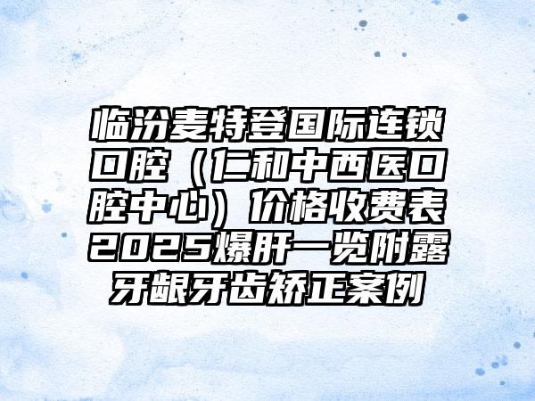 临汾麦特登国际连锁口腔（仁和中西医口腔中心）价格收费表2025爆肝一览附露牙龈牙齿矫正案例