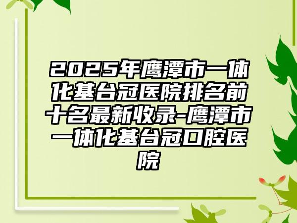 2025年鹰潭市一体化基台冠医院排名前十名最新收录-鹰潭市一体化基台冠口腔医院