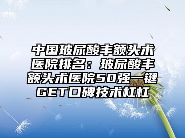 中国玻尿酸丰额头术医院排名：玻尿酸丰额头术医院50强一键GET口碑技术杠杠