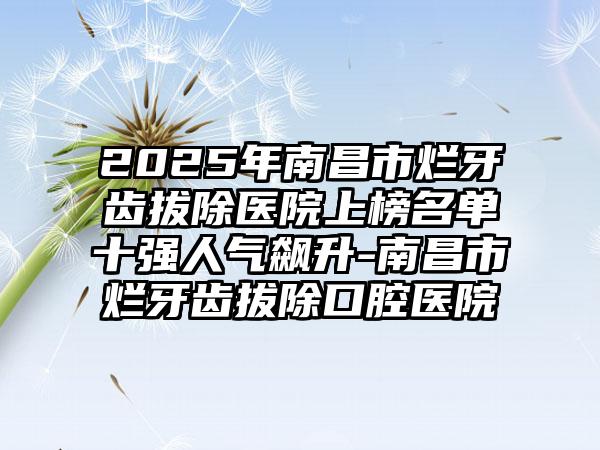 2025年南昌市烂牙齿拔除医院上榜名单十强人气飙升-南昌市烂牙齿拔除口腔医院