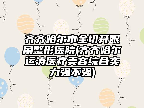 齐齐哈尔市全切开眼角整形医院(齐齐哈尔运涛医疗美容综合实力强不强)