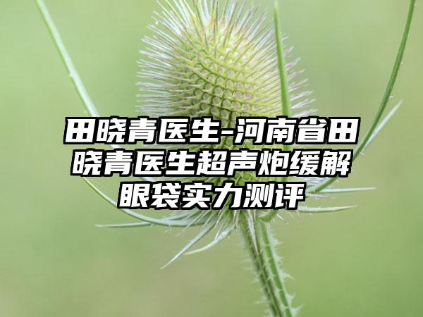 田晓青医生-河南省田晓青医生超声炮缓解眼袋实力测评