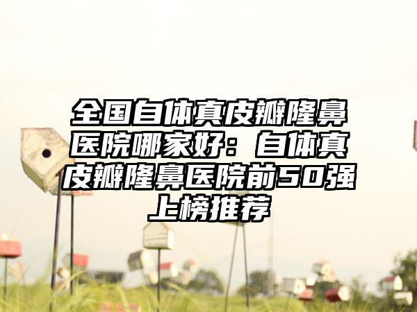 全国自体真皮瓣隆鼻医院哪家好：自体真皮瓣隆鼻医院前50强上榜推荐