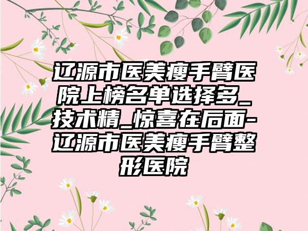 辽源市医美瘦手臂医院上榜名单选择多_技术精_惊喜在后面-辽源市医美瘦手臂整形医院