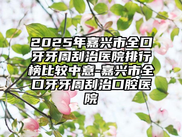 2025年嘉兴市全口牙牙周刮治医院排行榜比较中意-嘉兴市全口牙牙周刮治口腔医院