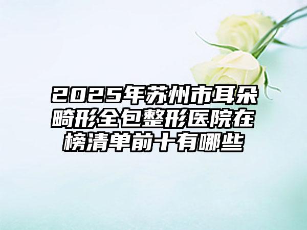 2025年苏州市耳朵畸形全包整形医院在榜清单前十有哪些