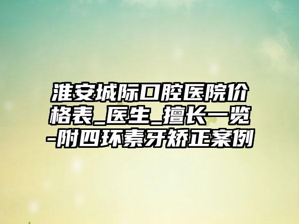 淮安城际口腔医院价格表_医生_擅长一览-附四环素牙矫正案例