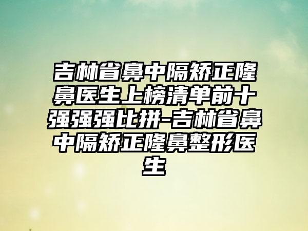 吉林省鼻中隔矫正隆鼻医生上榜清单前十强强强比拼-吉林省鼻中隔矫正隆鼻整形医生