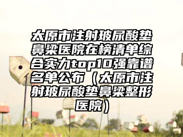 太原市注射玻尿酸垫鼻梁医院在榜清单综合实力top10强靠谱名单公布（太原市注射玻尿酸垫鼻梁整形医院）