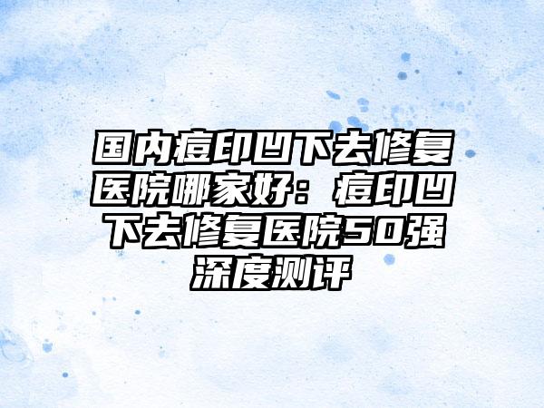 国内痘印凹下去修复医院哪家好：痘印凹下去修复医院50强深度测评