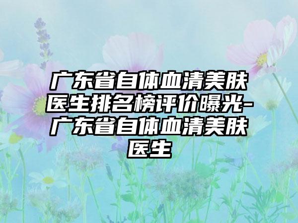 广东省自体血清美肤医生排名榜评价曝光-广东省自体血清美肤医生