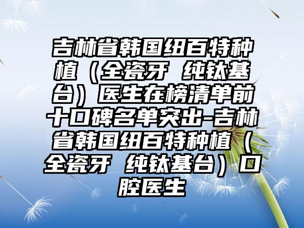 吉林省韩国纽百特种植（全瓷牙 纯钛基台）医生在榜清单前十口碑名单突出-吉林省韩国纽百特种植（全瓷牙 纯钛基台）口腔医生