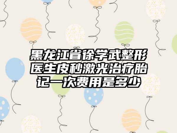 黑龙江省徐学武整形医生皮秒激光治疗胎记一次费用是多少