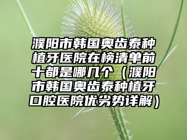 濮阳市韩国奥齿泰种植牙医院在榜清单前十都是哪几个（濮阳市韩国奥齿泰种植牙口腔医院优劣势详解）