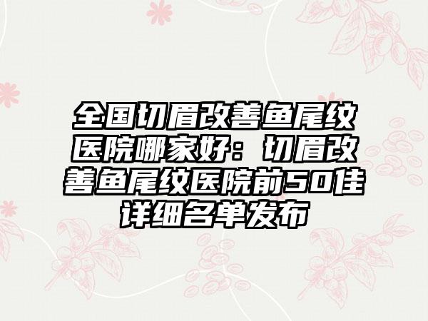 全国切眉改善鱼尾纹医院哪家好：切眉改善鱼尾纹医院前50佳详细名单发布