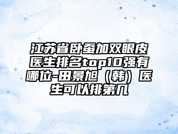 江苏省卧蚕加双眼皮医生排名top10强有哪位-田景旭（韩）医生可以排第几