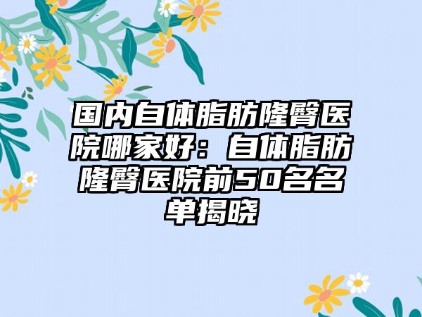 国内自体脂肪隆臀医院哪家好：自体脂肪隆臀医院前50名名单揭晓