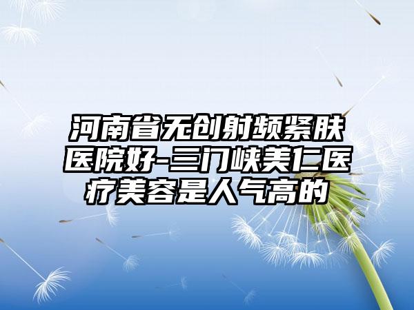 河南省无创射频紧肤医院好-三门峡美仁医疗美容是人气高的