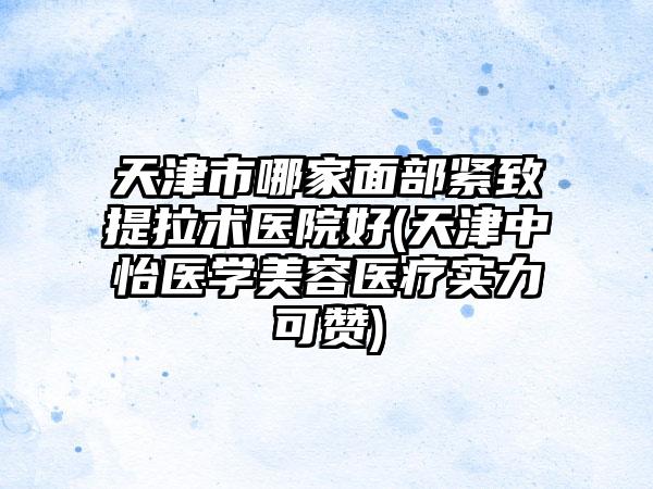 天津市哪家面部紧致提拉术医院好(天津中怡医学美容医疗实力可赞)