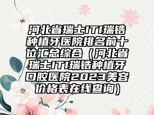 河北省瑞士ITI瑞锆种植牙医院排名前十位汇总综合（河北省瑞士ITI瑞锆种植牙口腔医院2023美容价格表在线查询）