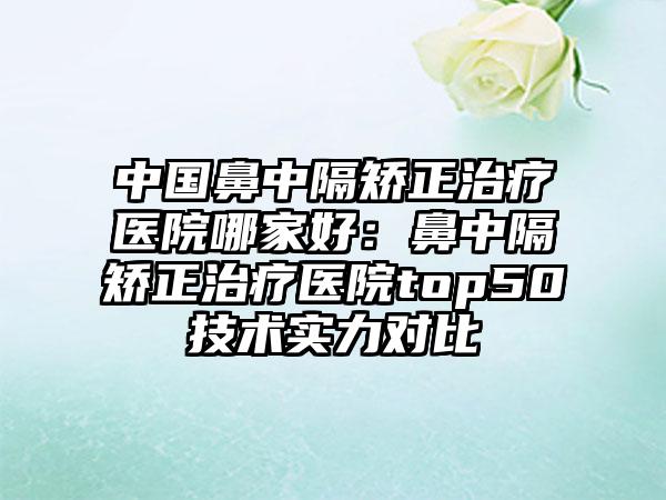 中国鼻中隔矫正治疗医院哪家好：鼻中隔矫正治疗医院top50技术实力对比