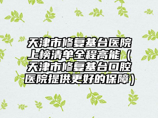 天津市修复基台医院上榜清单全程高能（天津市修复基台口腔医院提供更好的保障）