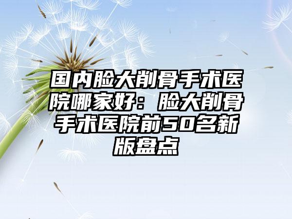 国内脸大削骨手术医院哪家好：脸大削骨手术医院前50名新版盘点