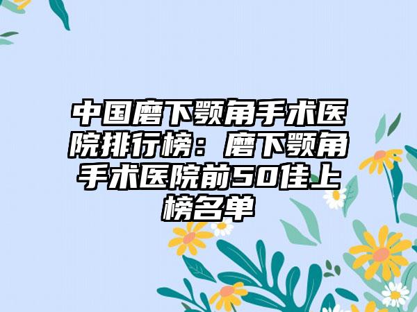 中国磨下颚角手术医院排行榜：磨下颚角手术医院前50佳上榜名单