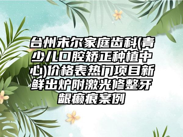 台州未尔家庭齿科(青少儿口腔矫正种植中心)价格表热门项目新鲜出炉附激光修整牙龈癞痕案例