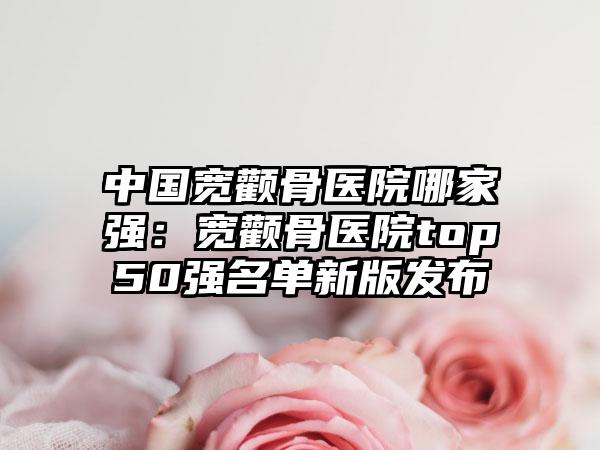 中国宽颧骨医院哪家强：宽颧骨医院top50强名单新版发布