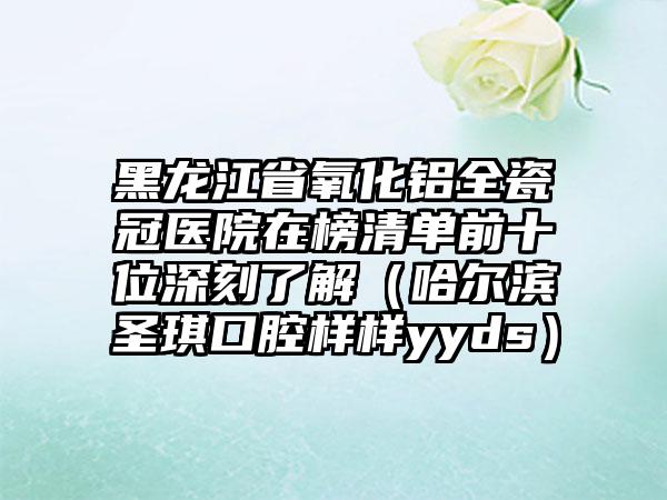 黑龙江省氧化铝全瓷冠医院在榜清单前十位深刻了解（哈尔滨圣琪口腔样样yyds）