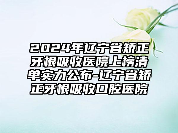 2024年辽宁省矫正牙根吸收医院上榜清单实力公布-辽宁省矫正牙根吸收口腔医院