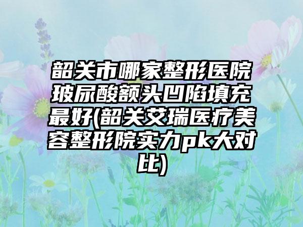 韶关市哪家整形医院玻尿酸额头凹陷填充最好(韶关艾瑞医疗美容整形院实力pk大对比)